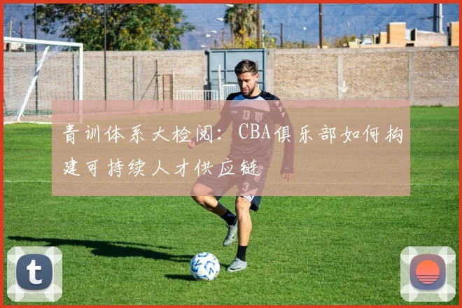 青训体系大检阅：CBA俱乐部如何构建可持续人才供应链