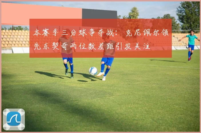 本赛季三分球争夺战：克尼佩尔领先东契奇两位数差距引发关注
