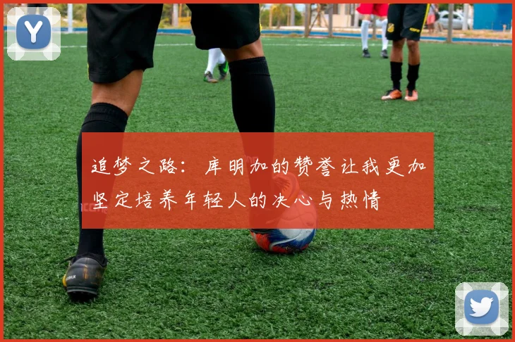 追梦之路：库明加的赞誉让我更加坚定培养年轻人的决心与热情