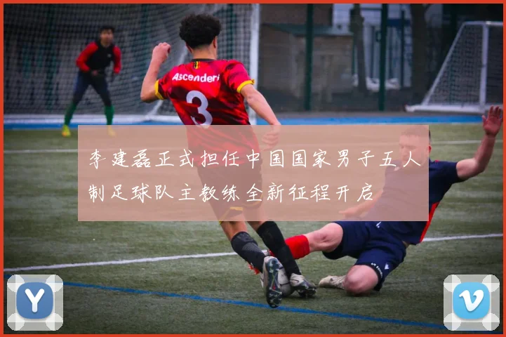 李建磊正式担任中国国家男子五人制足球队主教练全新征程开启