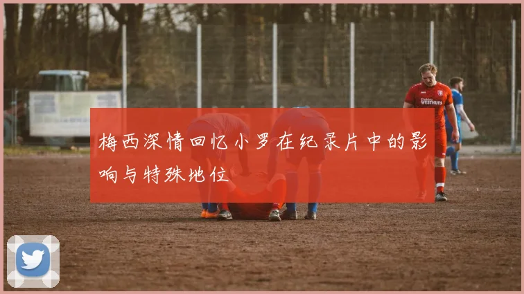 梅西深情回忆小罗在纪录片中的影响与特殊地位
