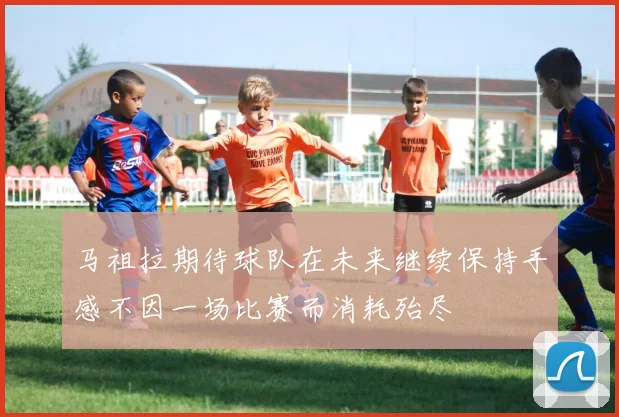 马祖拉期待球队在未来继续保持手感不因一场比赛而消耗殆尽