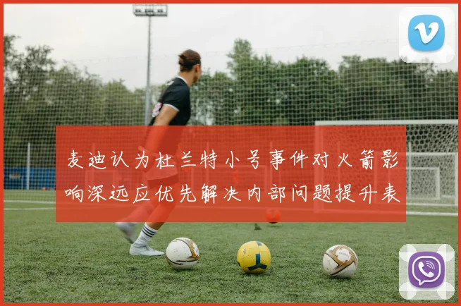 麦迪认为杜兰特小号事件对火箭影响深远应优先解决内部问题提升表现