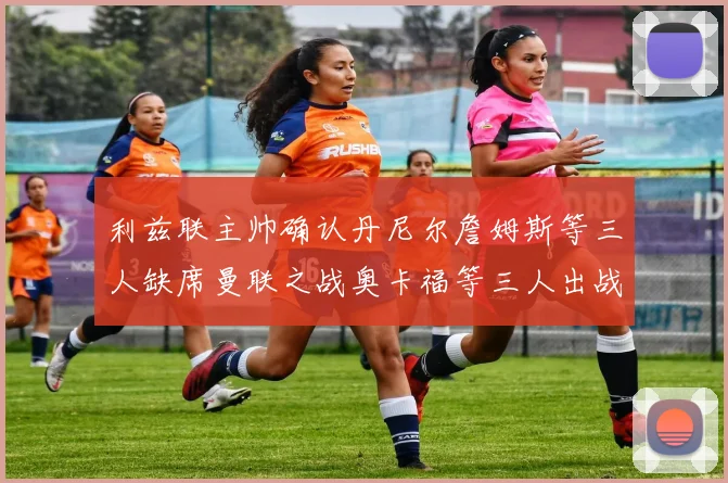 利兹联主帅确认丹尼尔詹姆斯等三人缺席曼联之战奥卡福等三人出战存疑
