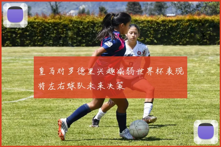 皇马对罗德里兴趣减弱世界杯表现将左右球队未来决策
