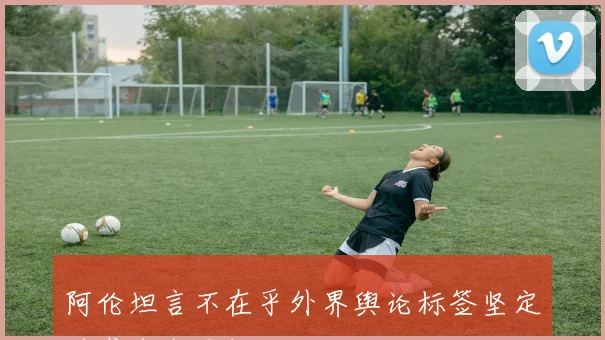 阿伦坦言不在乎外界舆论标签坚定追求自我目标