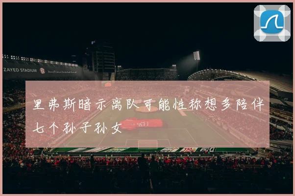 里弗斯暗示离队可能性称想多陪伴七个孙子孙女