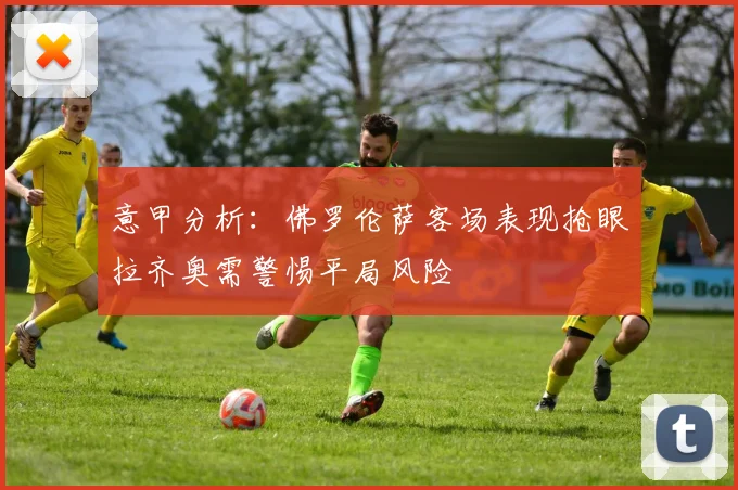 意甲分析：佛罗伦萨客场表现抢眼拉齐奥需警惕平局风险