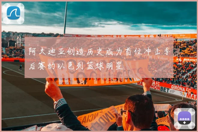 阿夫迪亚创造历史成为首位冲击季后赛的以色列篮球明星