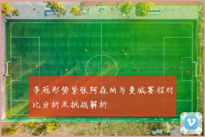 争冠形势紧张阿森纳与曼城赛程对比分析及挑战解析