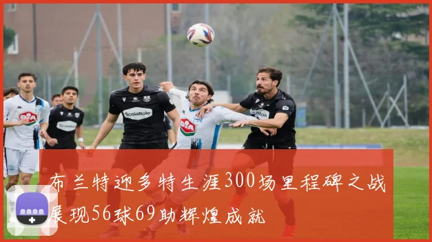 布兰特迎多特生涯300场里程碑之战展现56球69助辉煌成就