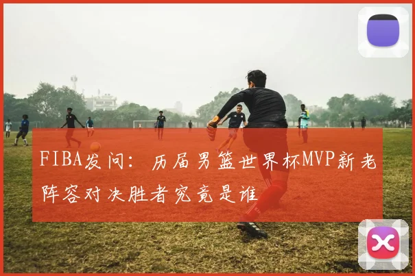 FIBA发问：历届男篮世界杯MVP新老阵容对决胜者究竟是谁