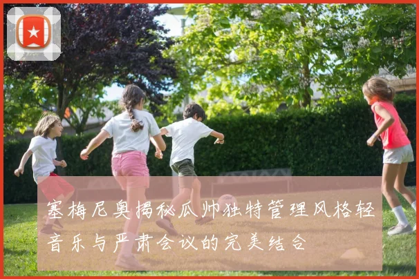 塞梅尼奥揭秘瓜帅独特管理风格轻音乐与严肃会议的完美结合