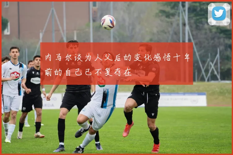 内马尔谈为人父后的变化感悟十年前的自己已不复存在
