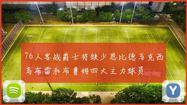 76人客战爵士将缺少恩比德马克西乌布雷和布鲁姆四大主力球员
