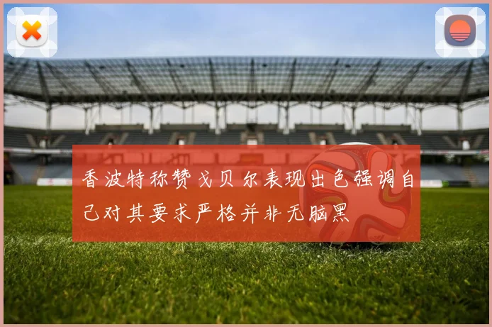 香波特称赞戈贝尔表现出色强调自己对其要求严格并非无脑黑