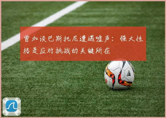 曾加谈巴斯托尼遭遇嘘声：强大性格是应对挑战的关键所在