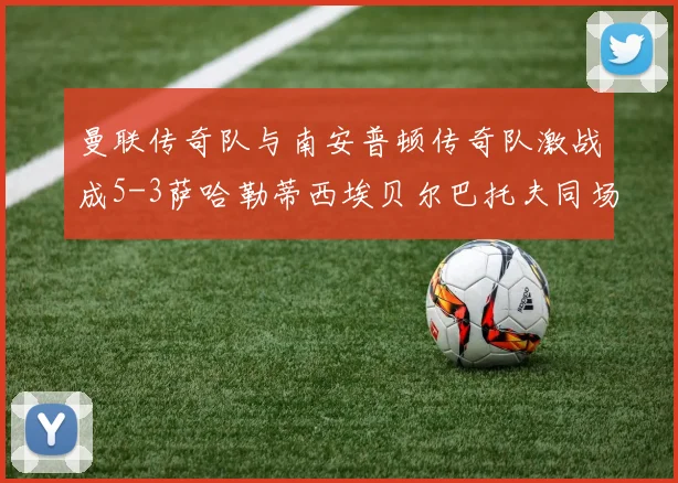 曼联传奇队与南安普顿传奇队激战成5-3萨哈勒蒂西埃贝尔巴托夫同场竞技
