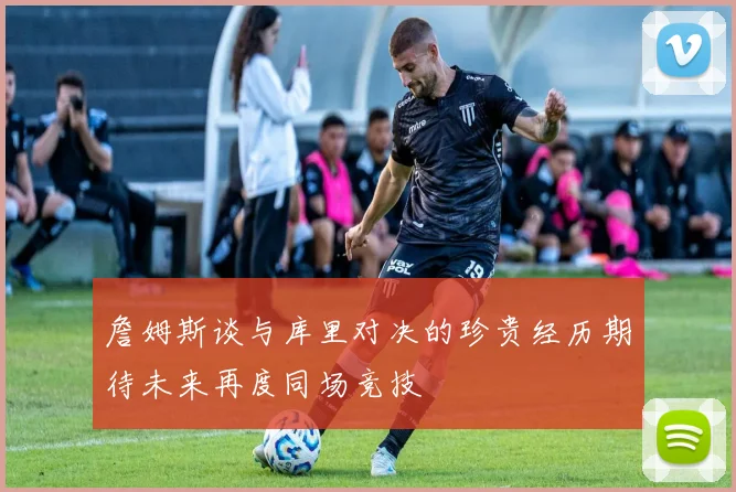詹姆斯谈与库里对决的珍贵经历期待未来再度同场竞技