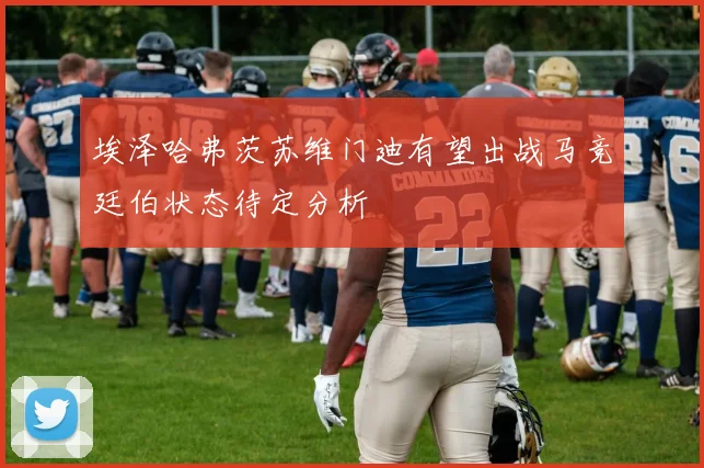 埃泽哈弗茨苏维门迪有望出战马竞廷伯状态待定分析