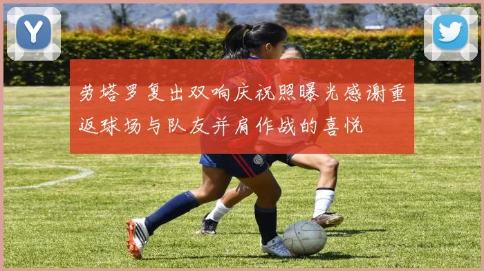 劳塔罗复出双响庆祝照曝光感谢重返球场与队友并肩作战的喜悦