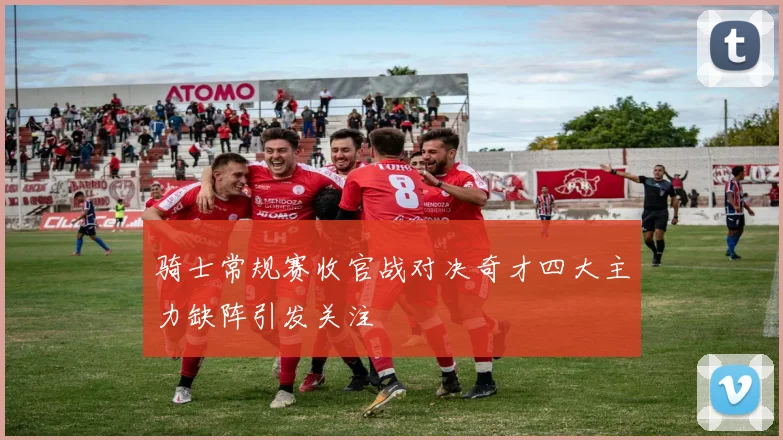 骑士常规赛收官战对决奇才四大主力缺阵引发关注