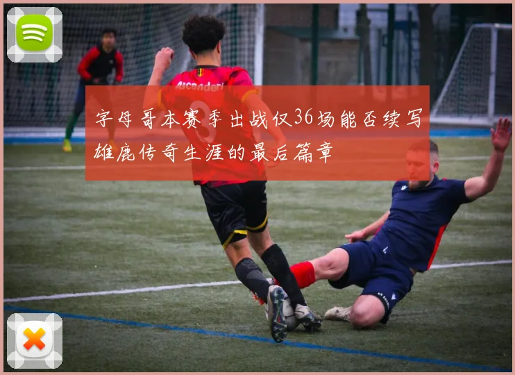 字母哥本赛季出战仅36场能否续写雄鹿传奇生涯的最后篇章