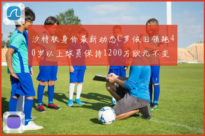 沙特联身价最新动态C罗依旧领跑40岁以上球员保持1200万欧元不变