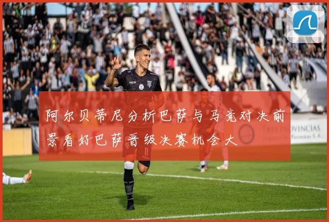 阿尔贝蒂尼分析巴萨与马竞对决前景看好巴萨晋级决赛机会大