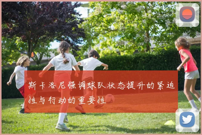 斯卡洛尼强调球队状态提升的紧迫性与行动的重要性