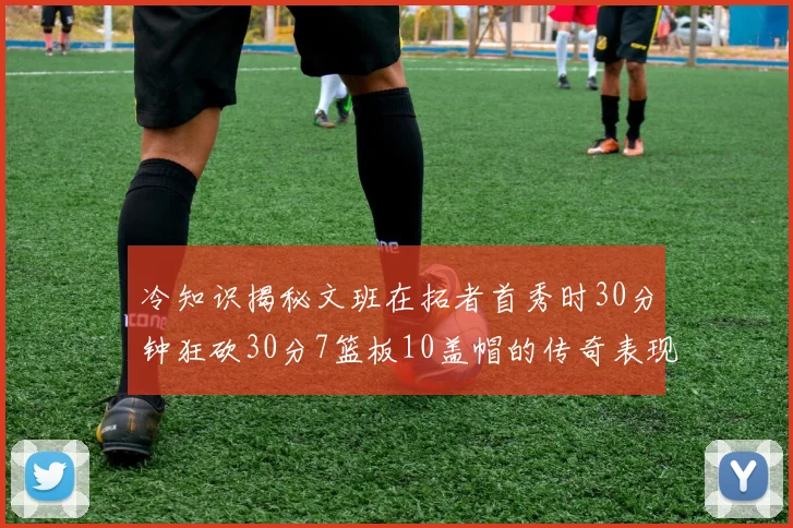 冷知识揭秘文班在拓者首秀时30分钟狂砍30分7篮板10盖帽的传奇表现