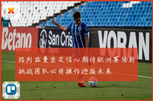 格列兹曼坚定信心期待欧洲赛场新挑战团队必将振作迎接未来