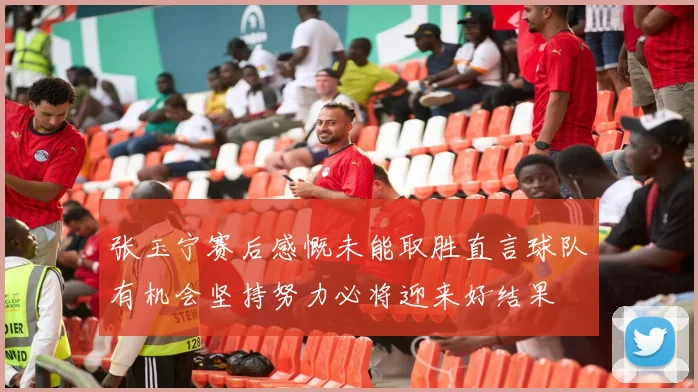 张玉宁赛后感慨未能取胜直言球队有机会坚持努力必将迎来好结果