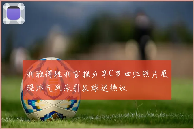 利雅得胜利官推分享C罗回归照片展现帅气风采引发球迷热议