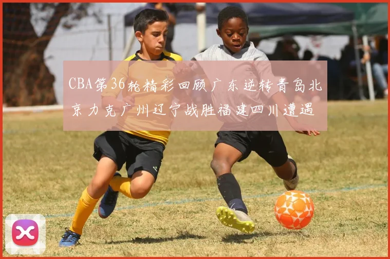 CBA第36轮精彩回顾广东逆转青岛北京力克广州辽宁战胜福建四川遭遇36连败困境