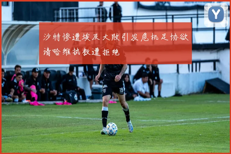 沙特惨遭埃及大败引发危机足协欲请哈维执教遭拒绝