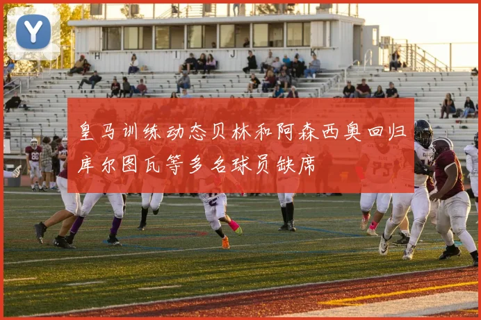 皇马训练动态贝林和阿森西奥回归库尔图瓦等多名球员缺席