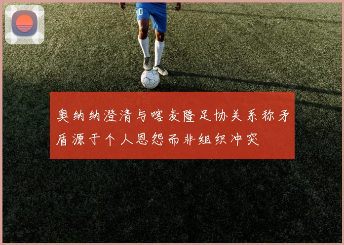 奥纳纳澄清与喀麦隆足协关系称矛盾源于个人恩怨而非组织冲突