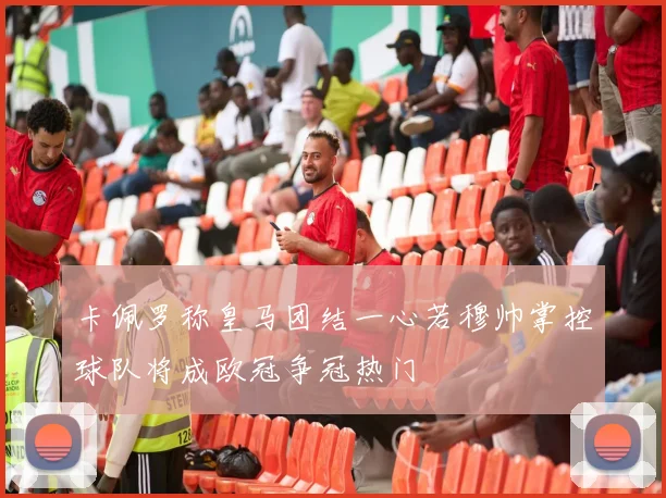 卡佩罗称皇马团结一心若穆帅掌控球队将成欧冠争冠热门