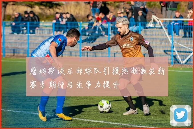 詹姆斯谈东部球队引援热潮激发新赛季期待与竞争力提升